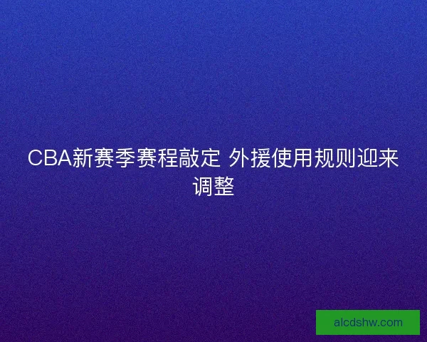 CBA新赛季赛程敲定 外援使用规则迎来调整 CBA新赛季赛程敲定 外援使用规则迎来调整