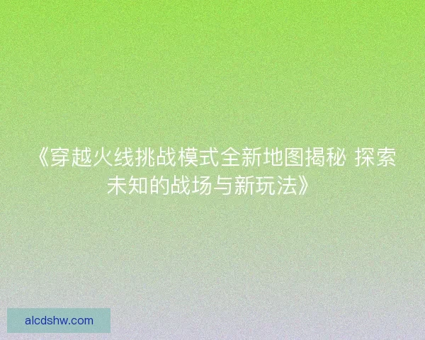《穿越火线挑战模式全新地图揭秘 探索未知的战场与新玩法》 《穿越火线挑战模式全新地图揭秘 探索未知的战场与新玩法》