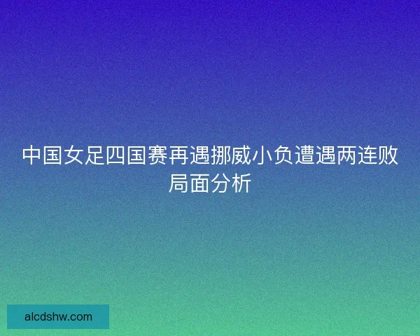 中国女足四国赛再遇挪威小负遭遇两连败局面分析