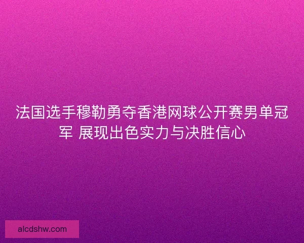 法国选手穆勒勇夺香港网球公开赛男单冠军 展现出色实力与决胜信心