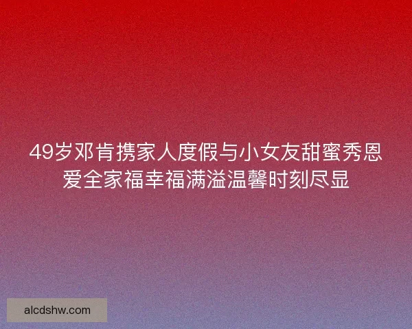 49岁邓肯携家人度假与小女友甜蜜秀恩爱全家福幸福满溢温馨时刻尽显