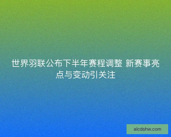 世界羽联公布下半年赛程调整 新赛事亮点与变动引关注