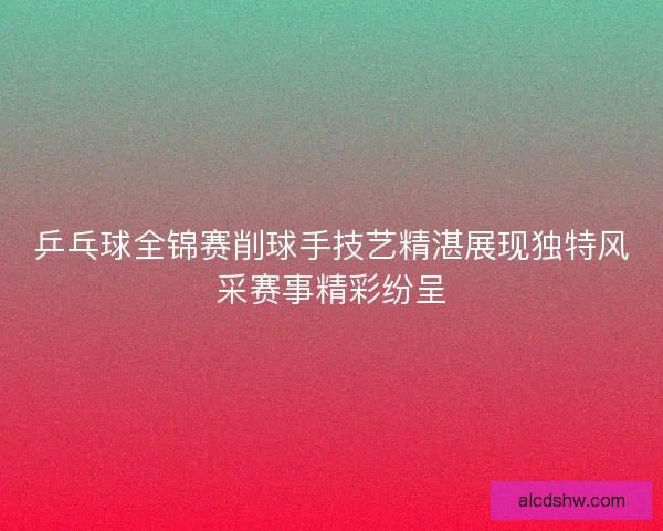 乒乓球全锦赛削球手技艺精湛展现独特风采赛事精彩纷呈