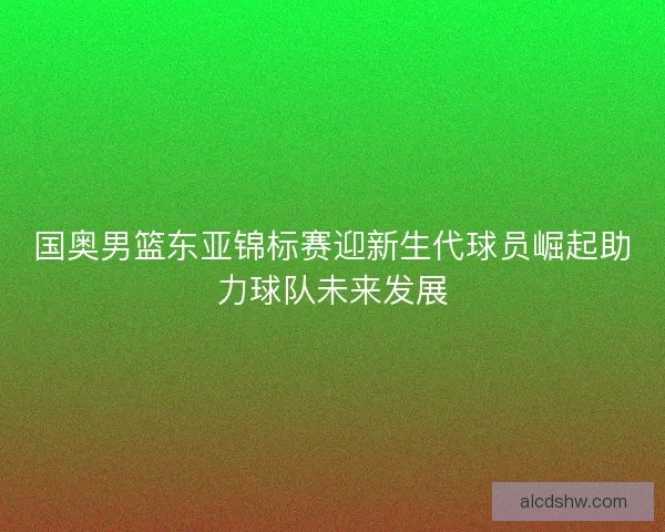 国奥男篮东亚锦标赛迎新生代球员崛起助力球队未来发展