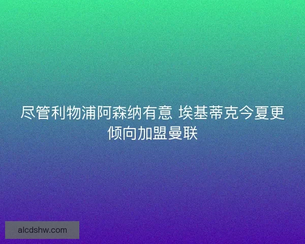 尽管利物浦阿森纳有意 埃基蒂克今夏更倾向加盟曼联