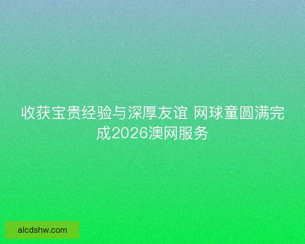 收获宝贵经验与深厚友谊 网球童圆满完成2026澳网服务