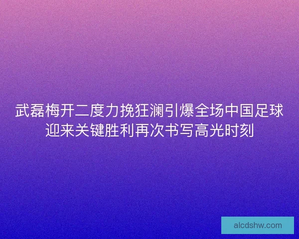 武磊梅开二度力挽狂澜引爆全场中国足球迎来关键胜利再次书写高光时刻