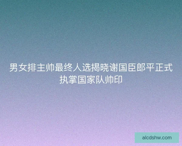 男女排主帅最终人选揭晓谢国臣郎平正式执掌国家队帅印