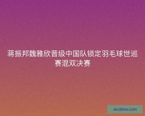 蒋振邦魏雅欣晋级中国队锁定羽毛球世巡赛混双决赛