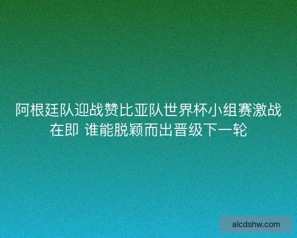 阿根廷队迎战赞比亚队世界杯小组赛激战在即 谁能脱颖而出晋级下一轮
