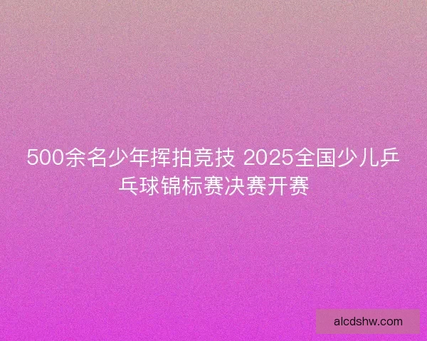 500余名少年挥拍竞技 2025全国少儿乒乓球锦标赛决赛开赛