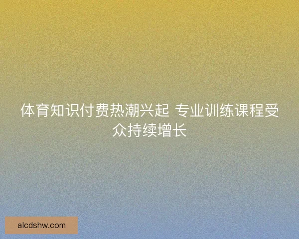 体育知识付费热潮兴起 专业训练课程受众持续增长