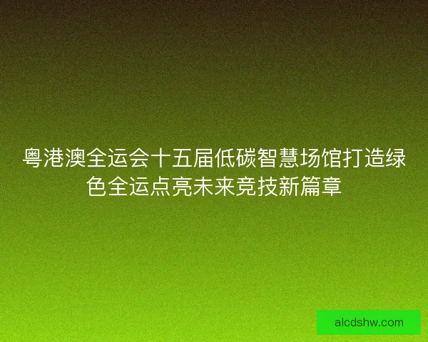 粤港澳全运会十五届低碳智慧场馆打造绿色全运点亮未来竞技新篇章