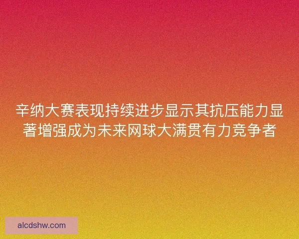 辛纳大赛表现持续进步显示其抗压能力显著增强成为未来网球大满贯有力竞争者
