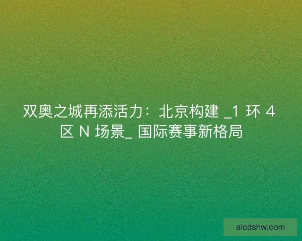 双奥之城再添活力：北京构建 _1 环 4 区 N 场景_ 国际赛事新格局