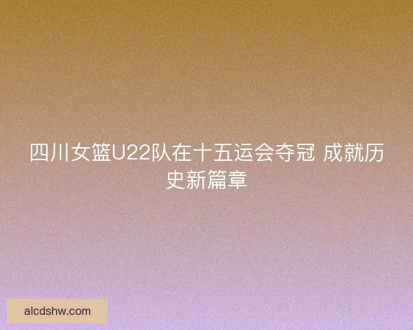 四川女篮U22队在十五运会夺冠 成就历史新篇章