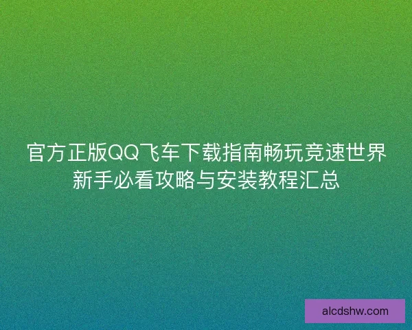 官方正版QQ飞车下载指南畅玩竞速世界新手必看攻略与安装教程汇总
