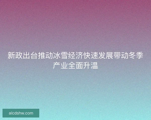 新政出台推动冰雪经济快速发展带动冬季产业全面升温