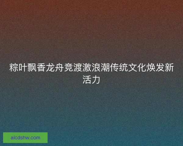 粽叶飘香龙舟竞渡激浪潮传统文化焕发新活力 粽叶飘香龙舟竞渡激浪潮传统文化焕发新活力