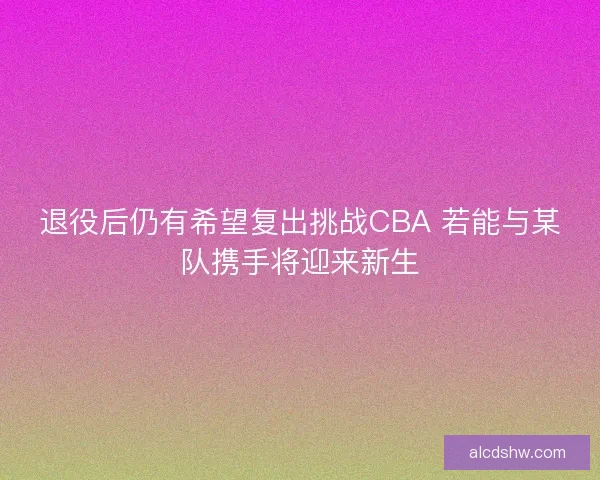 退役后仍有希望复出挑战CBA 若能与某队携手将迎来新生