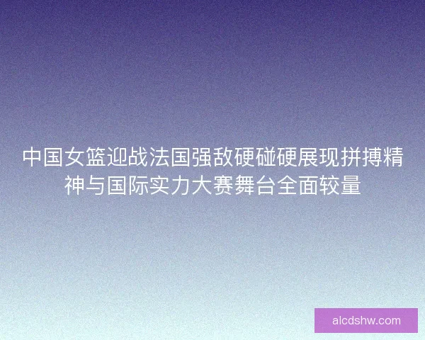 中国女篮迎战法国强敌硬碰硬展现拼搏精神与国际实力大赛舞台全面较量
