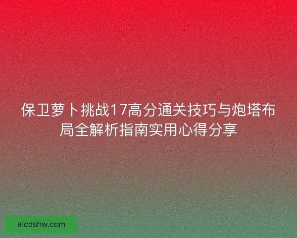 保卫萝卜挑战17高分通关技巧与炮塔布局全解析指南实用心得分享