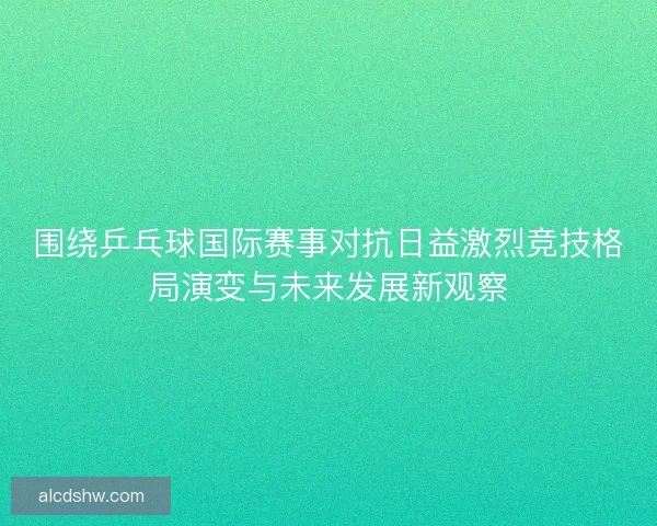 围绕乒乓球国际赛事对抗日益激烈竞技格局演变与未来发展新观察