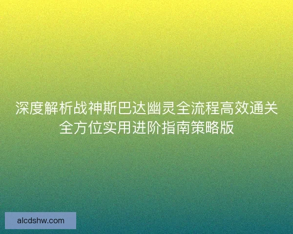 深度解析战神斯巴达幽灵全流程高效通关全方位实用进阶指南策略版