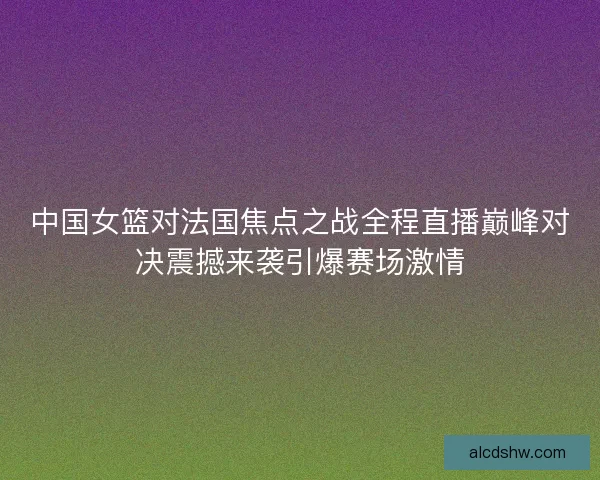 中国女篮对法国焦点之战全程直播巅峰对决震撼来袭引爆赛场激情