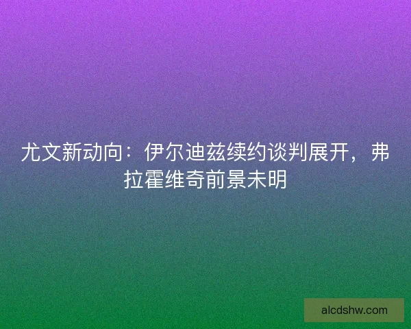 尤文新动向：伊尔迪兹续约谈判展开，弗拉霍维奇前景未明