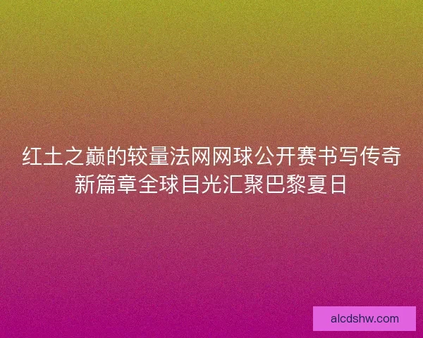 红土之巅的较量法网网球公开赛书写传奇新篇章全球目光汇聚巴黎夏日
