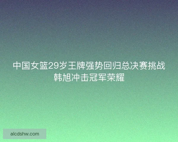 中国女篮29岁王牌强势回归总决赛挑战韩旭冲击冠军荣耀