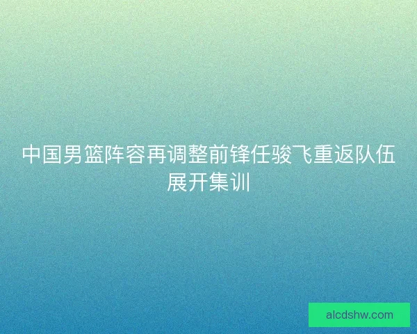中国男篮阵容再调整前锋任骏飞重返队伍展开集训