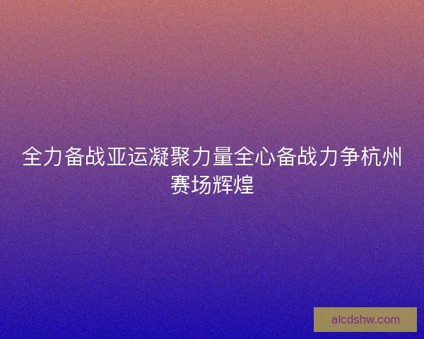 全力备战亚运凝聚力量全心备战力争杭州赛场辉煌