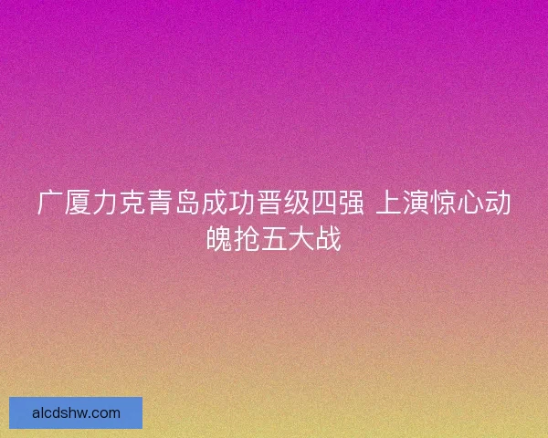 广厦力克青岛成功晋级四强 上演惊心动魄抢五大战