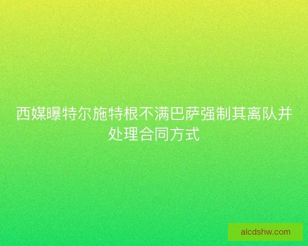 西媒曝特尔施特根不满巴萨强制其离队并处理合同方式 西媒曝特尔施特根不满巴萨强制其离队并处理合同方式