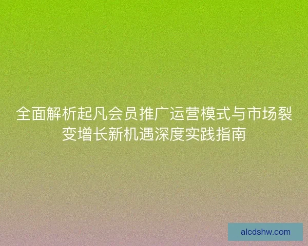 全面解析起凡会员推广运营模式与市场裂变增长新机遇深度实践指南 全面解析起凡会员推广运营模式与市场裂变增长新机遇深度实践指南