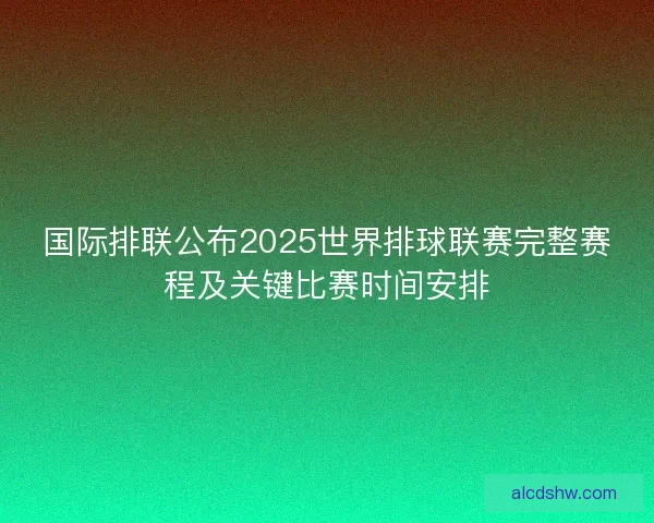 国际排联公布2025世界排球联赛完整赛程及关键比赛时间安排